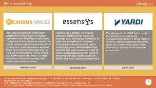 Main supporters
essensys.tech
"Essensys is a simple, easy to use
software platform that helps you
manage your workspace from lead to
cash and everything in between.
Workspaces can attract and retain
customers, grow additional income
streams and gain business insight to
make quicker decisions. We focus on
ensuring that your workspace can
deliver the best customer experience.”
"Nexudus is a leading white-label
platform to help coworking space
operators with their day-to-day tasks.
Today, hundreds of spaces around the
world use Nexudus to spend less time
typing and chasing invoices, keeping
their communities engaged and up-
to-date, or controlling who is in and
out of the space and how it is used.
Nexudus is made for and by their
active community of users."
nexudus.com yardi.com
THE MAIN SUPPORTERS LISTED ABOVE HELPED TO DISTRIBUTE THE SURVEY AND FINANCIALLY SUPPORTED THE OVERALL
PROMOTION OF THE SURVEY.
OUR DISTRIBUTION PARTNERS HELPED TO DISTRIBUTE THE SURVEY ON A GLOBAL SCALE.
OFFICIAL SUPPORTERS HELPED TO DISTRIBUTE THE SURVEY WITHIN THEIR OWN COWORKING SPACE NETWORKS.
The all-new Yardi KUBE is the most
comprehensive workspace
management platform. Drive top line
revenue, reduce costs and efﬁciently
grow your Coworking space while
delivering a phenomenal member
experience.
 