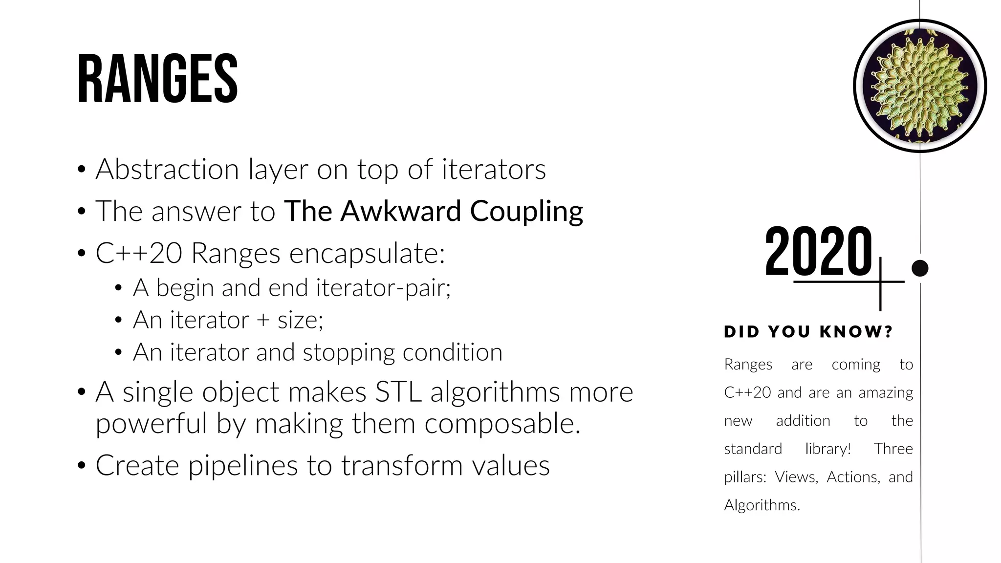 ranges
• Abstraction layer on top of iterators
• The answer to The Awkward Coupling
• C++20 Ranges encapsulate:
• A begin and end iterator-pair;
• An iterator + size;
• An iterator and stopping condition
• A single object makes STL algorithms more
powerful by making them composable.
• Create pipelines to transform values
Ranges are coming to
C++20 and are an amazing
new addition to the
standard library! Three
pillars: Views, Actions, and
Algorithms.
D I D Y O U K N O W ?
2020
 