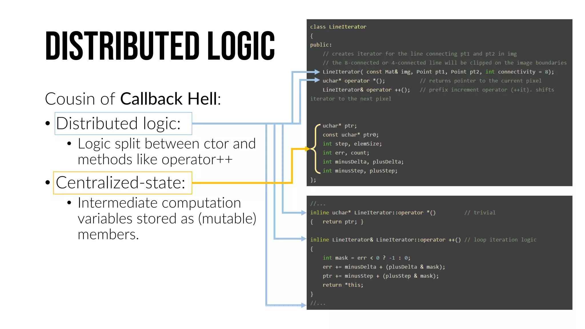 Distributed logic
Cousin of Callback Hell:
• Distributed logic:
• Logic split between ctor and
methods like operator++
• Centralized-state:
• Intermediate computation
variables stored as (mutable)
members.
 