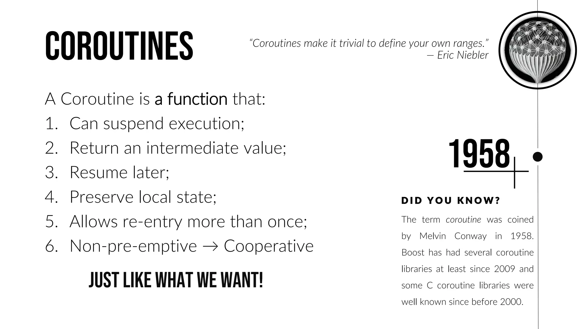 coroutines
A Coroutine is a function that:
1. Can suspend execution;
2. Return an intermediate value;
3. Resume later;
4. Preserve local state;
5. Allows re-entry more than once;
6. Non-pre-emptive → Cooperative
The term coroutine was coined
by Melvin Conway in 1958.
Boost has had several coroutine
libraries at least since 2009 and
some C coroutine libraries were
well known since before 2000.
D I D Y O U K N O W ?
1958
“Coroutines make it trivial to define your own ranges.”
— Eric Niebler
just like what we want!
 