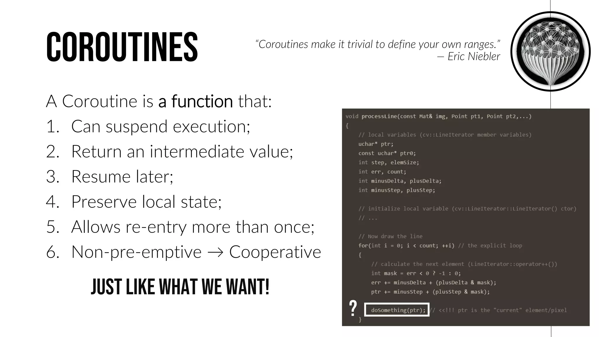 coroutines
A Coroutine is a function that:
1. Can suspend execution;
2. Return an intermediate value;
3. Resume later;
4. Preserve local state;
5. Allows re-entry more than once;
6. Non-pre-emptive → Cooperative
The term A coroutine was coined
by Melvin Conway in 1958. Boost
has had several coroutine libraries
at least since 2009 and some C
coroutine libraries were well
known since before 2000.
D I D Y O U K N O W ?
1958
“Coroutines make it trivial to define your own ranges.”
— Eric Niebler
?
just like what we want!
 