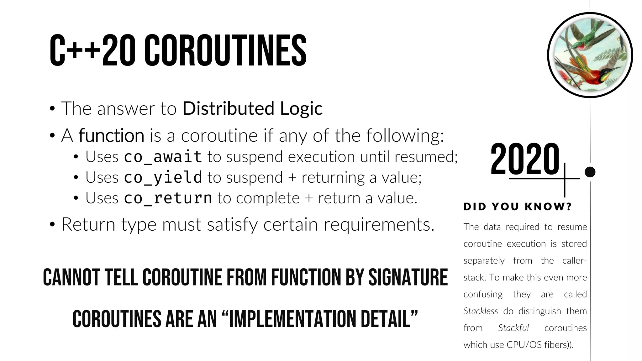 The data required to resume
coroutine execution is stored
separately from the caller-
stack. To make this even more
confusing they are called
Stackless do distinguish them
from Stackful coroutines
which use CPU/OS fibers)).
C++20 coroutines
• The answer to Distributed Logic
• A function is a coroutine if any of the following:
• Uses to suspend execution until resumed;
• Uses to suspend + returning a value;
• Uses to complete + return a value.
• Return type must satisfy certain requirements.
D I D Y O U K N O W ?
2020
Cannot tell coroutine from function by signature
Coroutines are an “implementation detail”
 