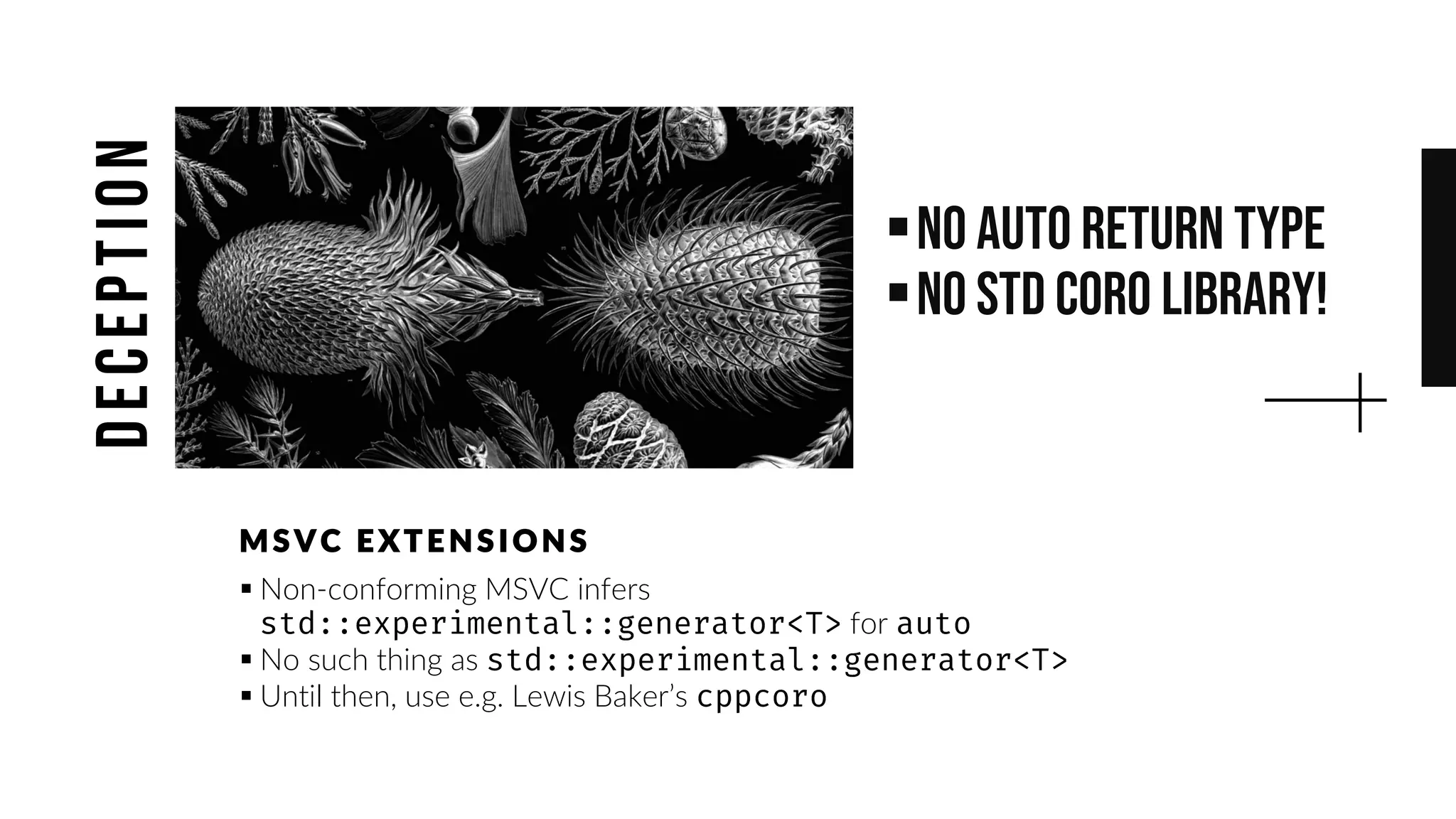 ▪No auto return type
▪No std coro library!
▪ Non-conforming MSVC infers
for
▪ No such thing as
▪ Until then, use e.g. Lewis Baker’s
MS VC E XTE NS IONS
deception
 