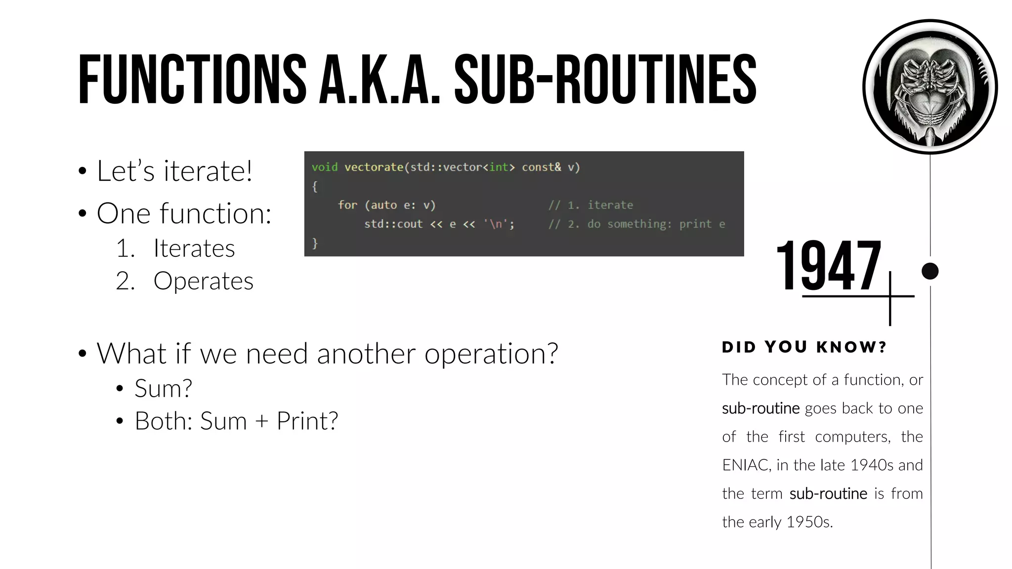 Functions A.K.A. Sub-Routines
• Let’s iterate!
• One function:
1. Iterates
2. Operates
• What if we need another operation?
• Sum?
• Both: Sum + Print?
The concept of a function, or
sub-routine goes back to one
of the first computers, the
ENIAC, in the late 1940s and
the term sub-routine is from
the early 1950s.
D I D Y O U K N O W ?
1947
 