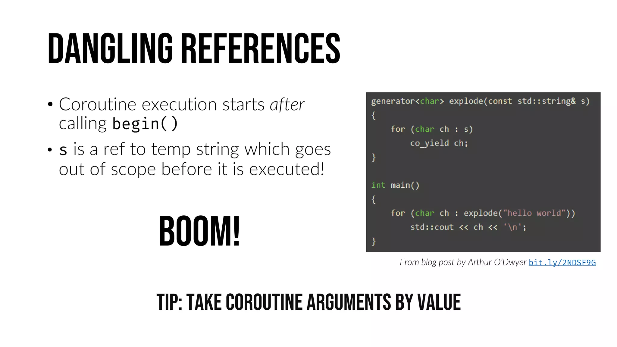 Dangling References
• Coroutine execution starts after
calling
• is a ref to temp string which goes
out of scope before it is executed!
BOOM! From blog post by Arthur O’Dwyer
Tip: Take coroutine arguments by value
 