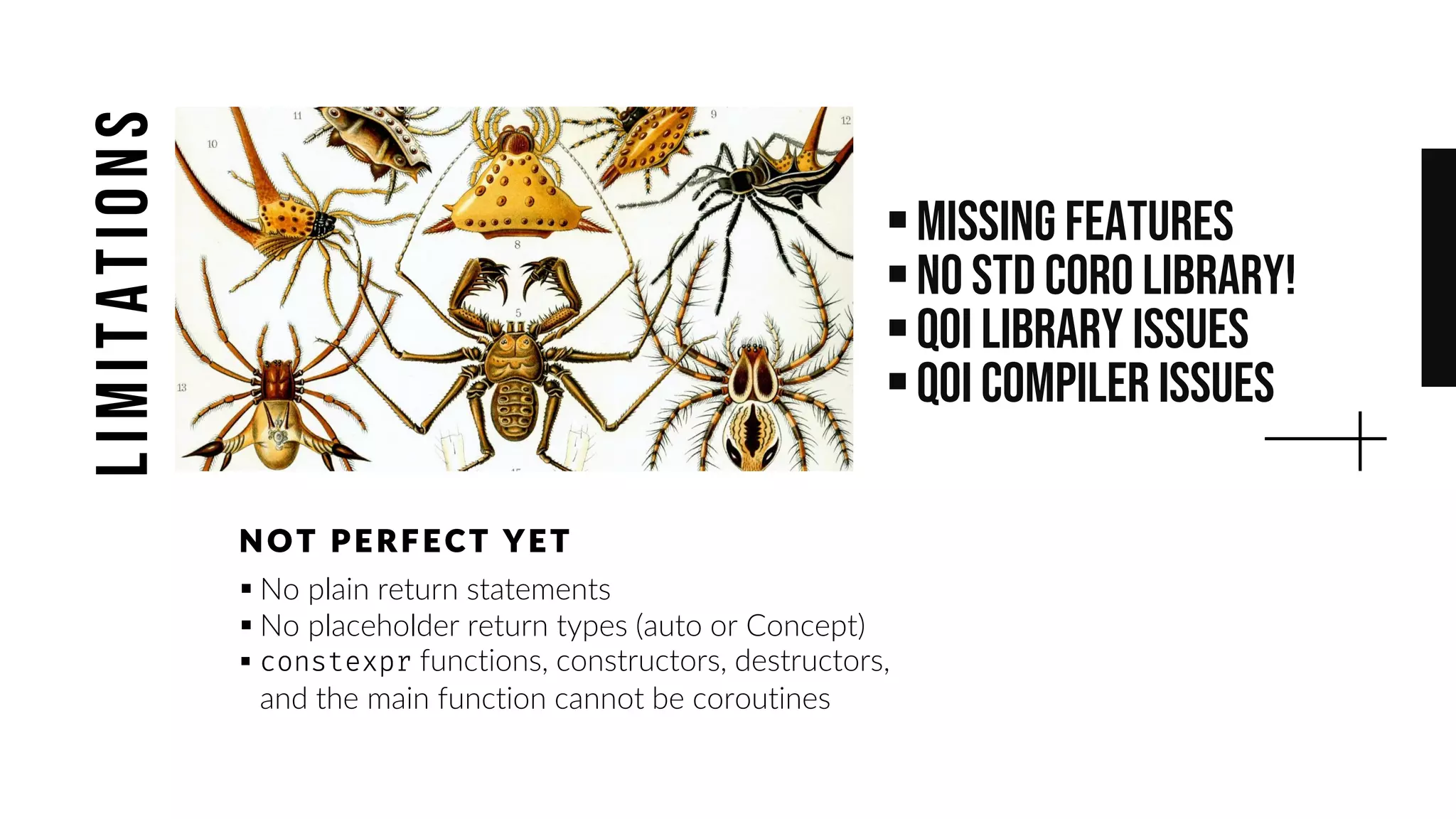 ▪Missing features
▪No std coro library!
▪QOI Library Issues
▪QoI Compiler issues
▪ No plain return statements
▪ No placeholder return types (auto or Concept)
▪ functions, constructors, destructors,
and the main function cannot be coroutines
NOT PE RF E CT YE T
limitations
 