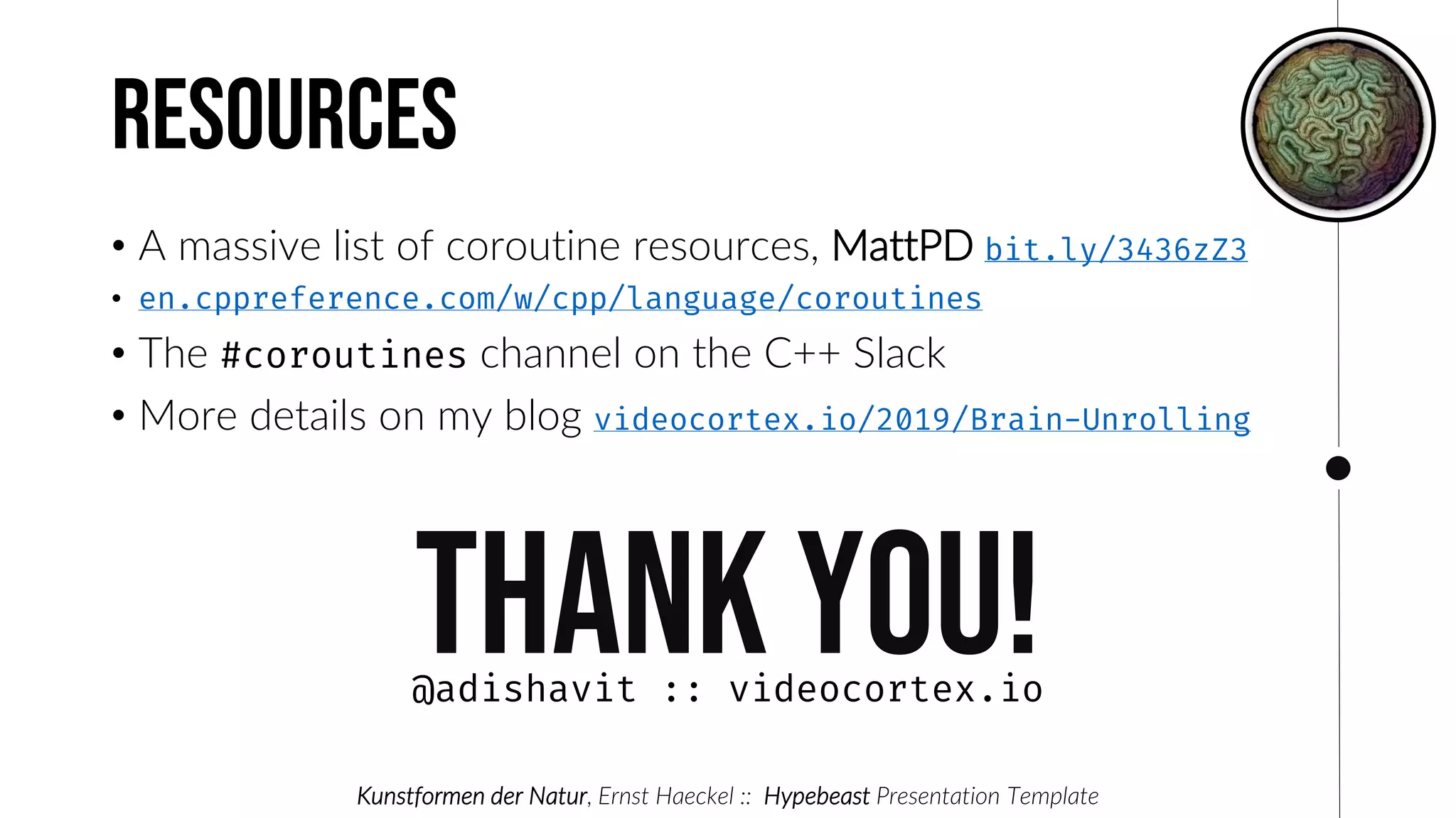 Resources
• A massive list of coroutine resources, MattPD
•
• The channel on the C++ Slack
• More details on my blog
Thank you!
Kunstformen der Natur, Ernst Haeckel :: Hypebeast Presentation Template
 