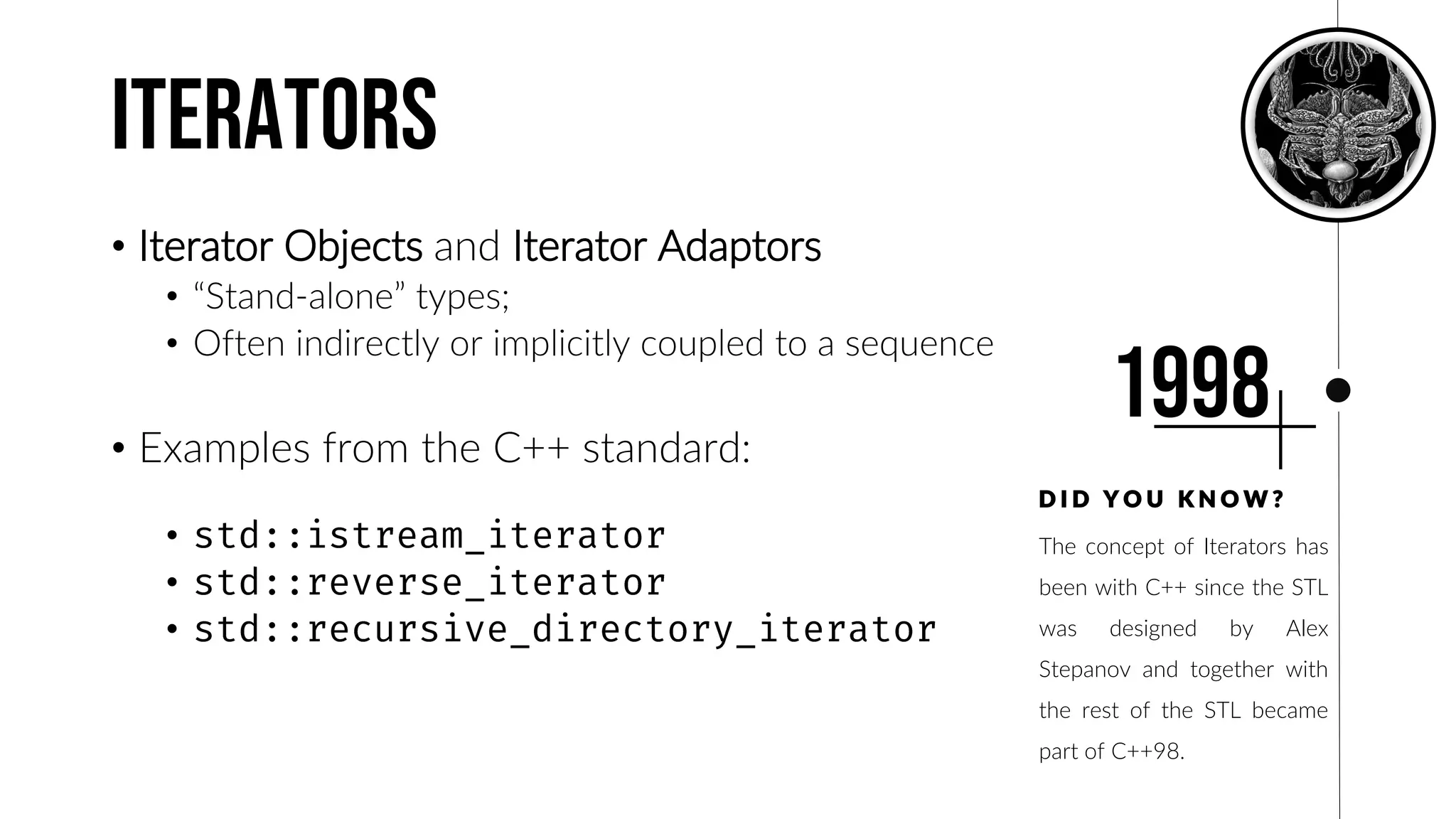 Iterators
• Iterator Objects and Iterator Adaptors
• “Stand-alone” types;
• Often indirectly or implicitly coupled to a sequence
• Examples from the C++ standard:
•
•
•
The concept of Iterators has
been with C++ since the STL
was designed by Alex
Stepanov and together with
the rest of the STL became
part of C++98.
D I D Y O U K N O W ?
1998
 