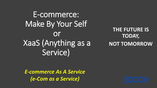 E-commerce:
Make By Your Self
or
XaaS (Anything as a
Service)
THE FUTURE IS
TODAY,
NOT TOMORROW
E-commerce As A Service
(e-Com as a Service)
 