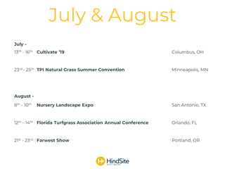 July -
13th - 16th Cultivate ’19 Columbus, OH
23rd - 25th TPI Natural Grass Summer Convention Minneapolis, MN
August -
8th - 10th Nursery Landscape Expo San Antonio, TX
12th - 14th Florida Turfgrass Association Annual Conference Orlando, FL
21st - 23rd Farwest Show Portland, OR
July & August
 