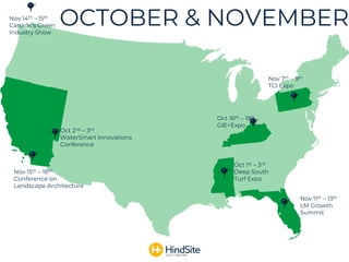 OCTOBER & NOVEMBER
Nov 11th – 13th
LM Growth
Summit
Oct 2nd – 3rd
WaterSmart Innovations
Conference
Oct 16th – 18th
GIE+Expo
Nov 7th – 9th
TCI Expo
Oct 1st – 3rd
Deep South
Turf Expo
Nov 15th – 18th
Conference on
Landscape Architecture
Nov 14th – 15th
Canada’s Green
Industry Show
 