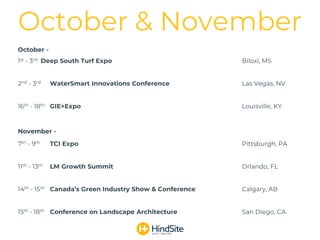 October -
1st - 3rd Deep South Turf Expo Biloxi, MS
2nd - 3rd WaterSmart Innovations Conference Las Vegas, NV
16th - 18th GIE+Expo Louisville, KY
November -
7th - 9th TCI Expo Pittsburgh, PA
11th - 13th LM Growth Summit Orlando, FL
14th - 15th Canada’s Green Industry Show & Conference Calgary, AB
15th - 18th Conference on Landscape Architecture San Diego, CA
October & November
 