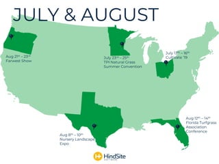JULY & AUGUST
Aug 12th – 14th
Florida Turfgrass
Association
Conference
July 13th – 16th
Cultivate ‘19Aug 21st – 23rd
Farwest Show
July 23rd – 25th
TPI Natural Grass
Summer Convention
Aug 8th – 10th
Nursery Landscape
Expo
 
