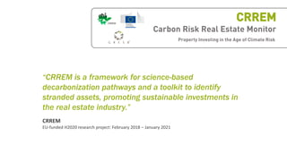 Carbon Risk Real Estate Monitor
Property Investing in the Age of Climate Risk
CRREM
“CRREM is a framework for science-based
decarbonization pathways and a toolkit to identify
stranded assets, promoting sustainable investments in
the real estate industry.”
CRREM
EU-funded H2020 research project: February 2018 – January 2021
 