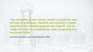 “The availability of more timely, reliable and granular data
will help all businesses, investors and regulators to better
understand the transition-physical risk trade-off, and the
reality that there is no avoiding the costs of adjusting to a
low-carbon future”
Geoff Summerhayes, Executive Board Member, APRA
 