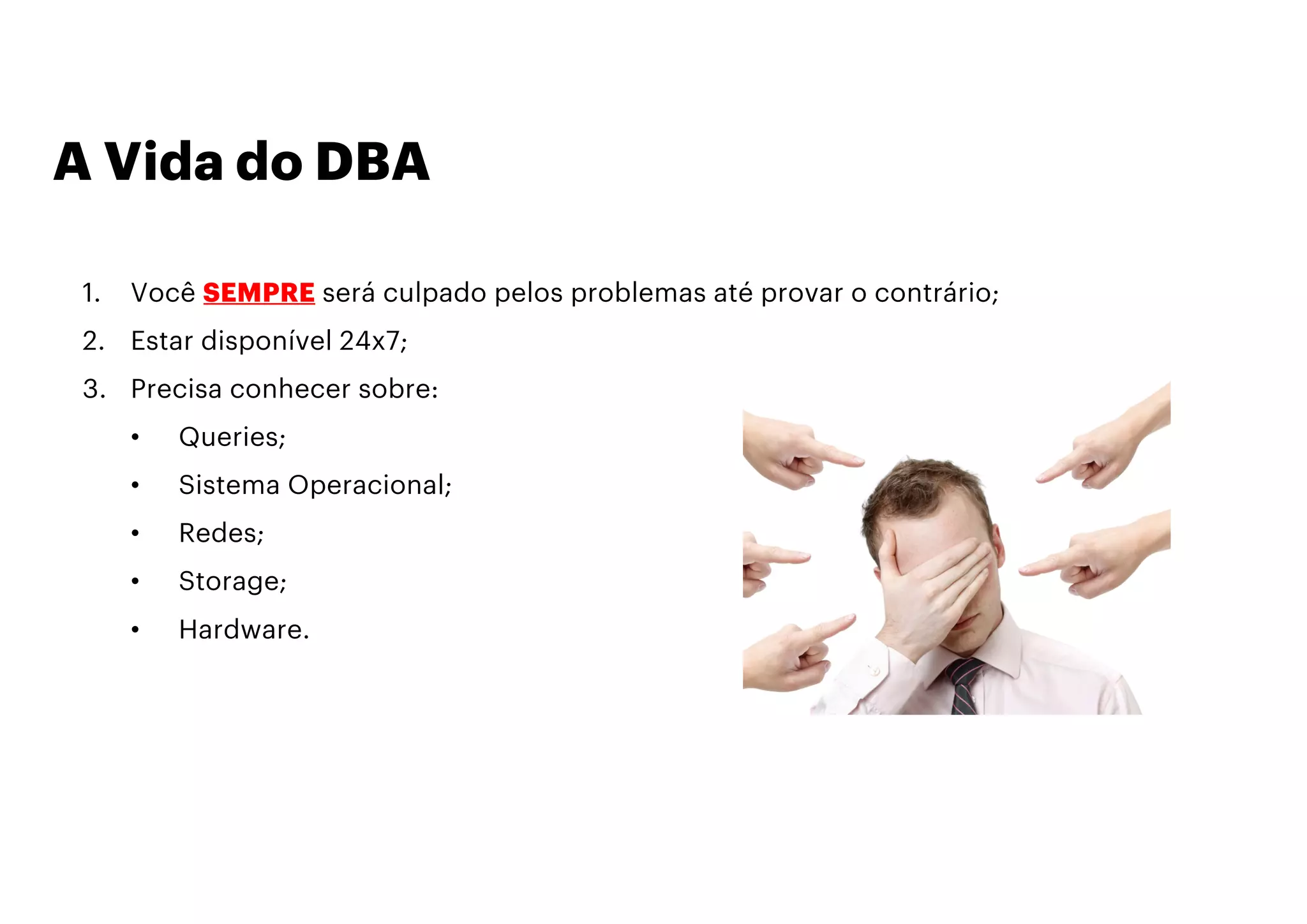 A Vida do DBA
1. Você SEMPRE será culpado pelos problemas até provar o contrário;
2. Estar disponível 24x7;
3. Precisa conhecer sobre:
• Queries;
• Sistema Operacional;
• Redes;
• Storage;
• Hardware.
 