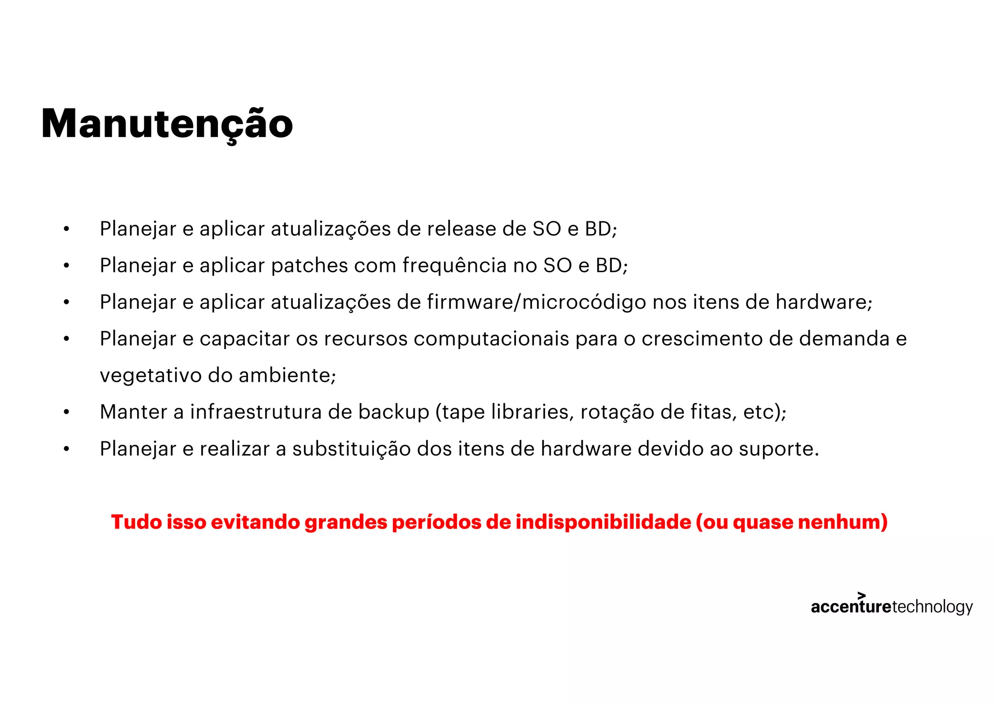 Manutenção
• Planejar e aplicar atualizações de release de SO e BD;
• Planejar e aplicar patches com frequência no SO e BD;
• Planejar e aplicar atualizações de firmware/microcódigo nos itens de hardware;
• Planejar e capacitar os recursos computacionais para o crescimento de demanda e
vegetativo do ambiente;
• Manter a infraestrutura de backup (tape libraries, rotação de fitas, etc);
• Planejar e realizar a substituição dos itens de hardware devido ao suporte.
Tudo isso evitando grandes períodos de indisponibilidade (ou quase nenhum)
 
