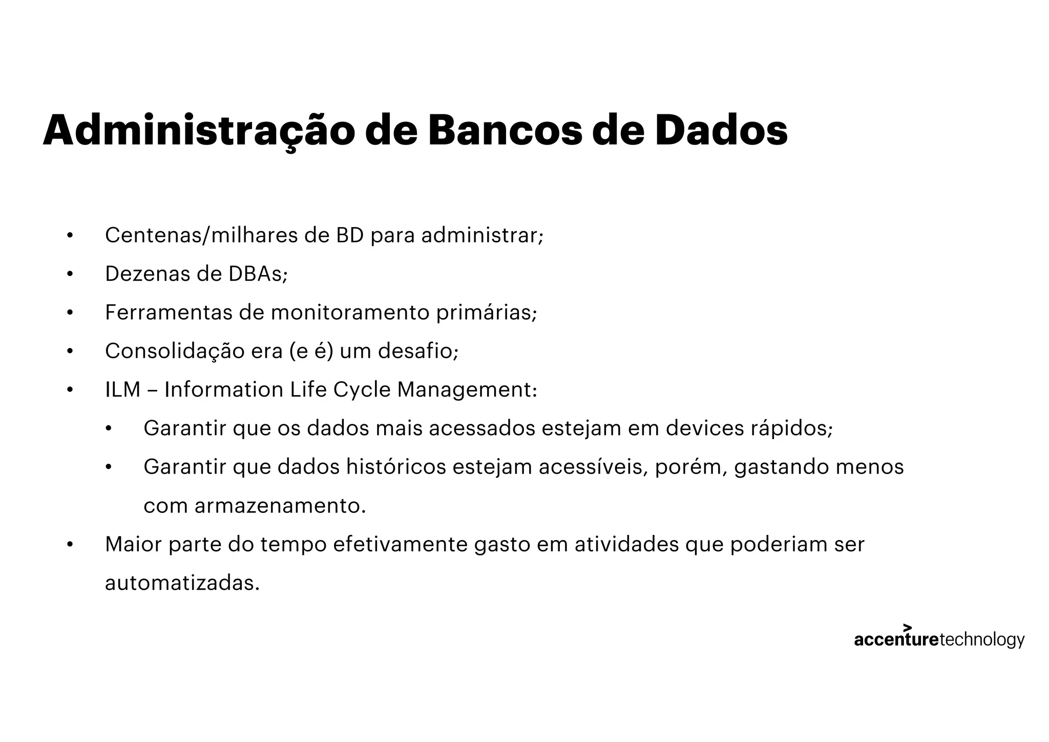 Administração de Bancos de Dados
• Centenas/milhares de BD para administrar;
• Dezenas de DBAs;
• Ferramentas de monitoramento primárias;
• Consolidação era (e é) um desafio;
• ILM – Information Life Cycle Management:
• Garantir que os dados mais acessados estejam em devices rápidos;
• Garantir que dados históricos estejam acessíveis, porém, gastando menos
com armazenamento.
• Maior parte do tempo efetivamente gasto em atividades que poderiam ser
automatizadas.
 