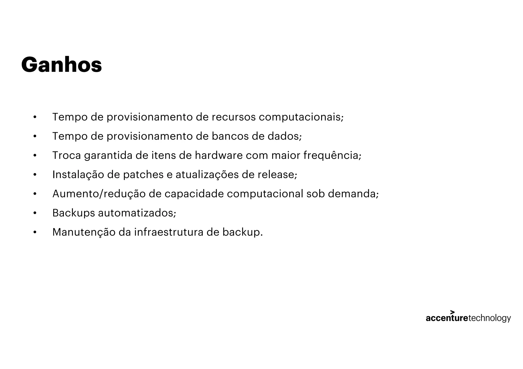 Ganhos
• Tempo de provisionamento de recursos computacionais;
• Tempo de provisionamento de bancos de dados;
• Troca garantida de itens de hardware com maior frequência;
• Instalação de patches e atualizações de release;
• Aumento/redução de capacidade computacional sob demanda;
• Backups automatizados;
• Manutenção da infraestrutura de backup.
 