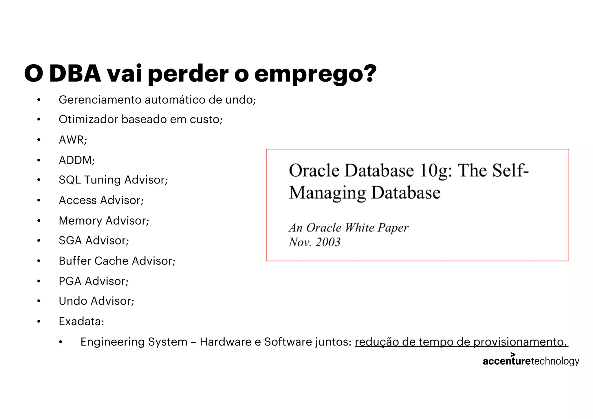 O DBA vai perder o emprego?
• Gerenciamento automático de undo;
• Otimizador baseado em custo;
• AWR;
• ADDM;
• SQL Tuning Advisor;
• Access Advisor;
• Memory Advisor;
• SGA Advisor;
• Buffer Cache Advisor;
• PGA Advisor;
• Undo Advisor;
• Exadata:
• Engineering System – Hardware e Software juntos: redução de tempo de provisionamento.
 