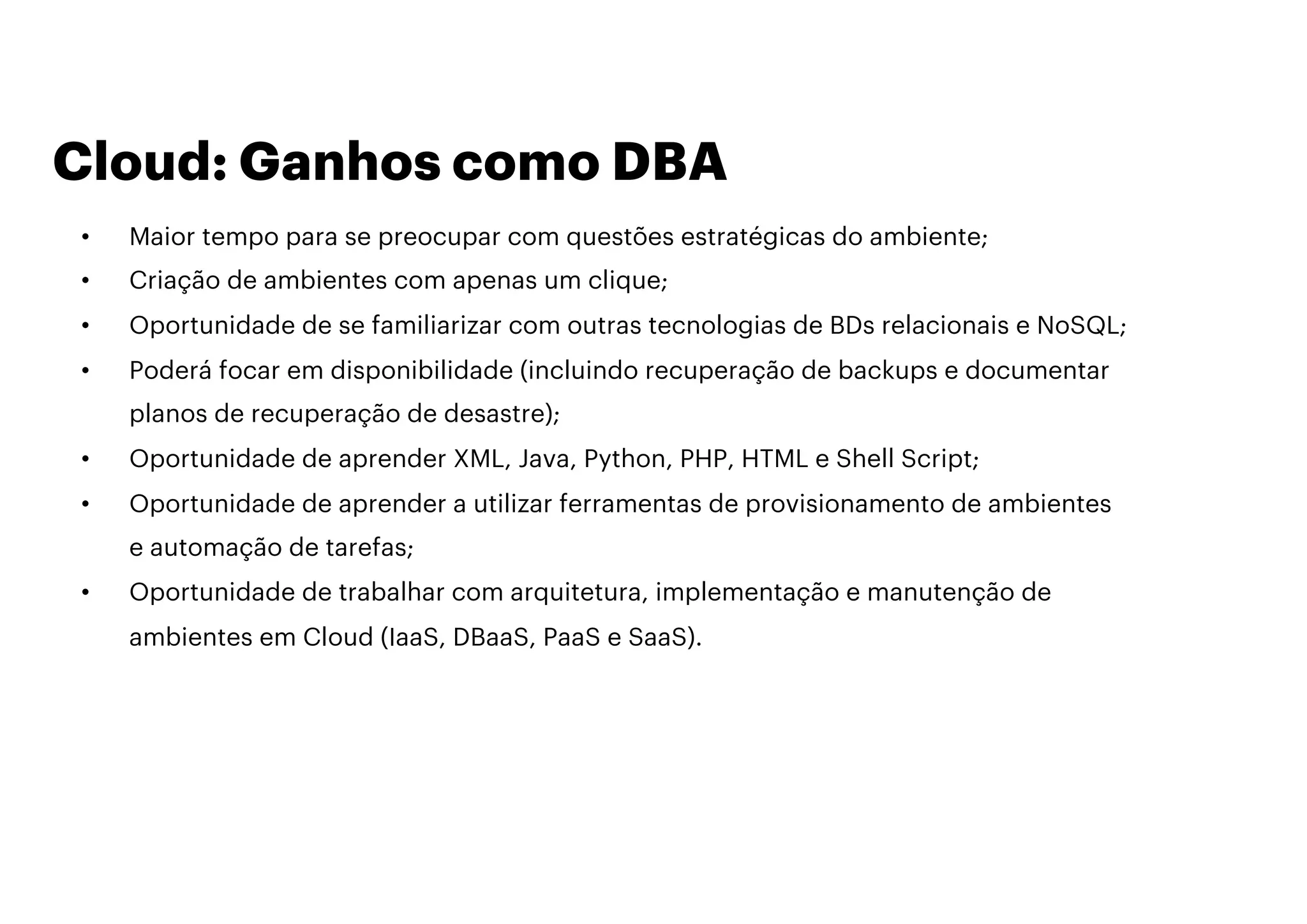 Cloud: Ganhos como DBA
• Maior tempo para se preocupar com questões estratégicas do ambiente;
• Criação de ambientes com apenas um clique;
• Oportunidade de se familiarizar com outras tecnologias de BDs relacionais e NoSQL;
• Poderá focar em disponibilidade (incluindo recuperação de backups e documentar
planos de recuperação de desastre);
• Oportunidade de aprender XML, Java, Python, PHP, HTML e Shell Script;
• Oportunidade de aprender a utilizar ferramentas de provisionamento de ambientes
e automação de tarefas;
• Oportunidade de trabalhar com arquitetura, implementação e manutenção de
ambientes em Cloud (IaaS, DBaaS, PaaS e SaaS).
 