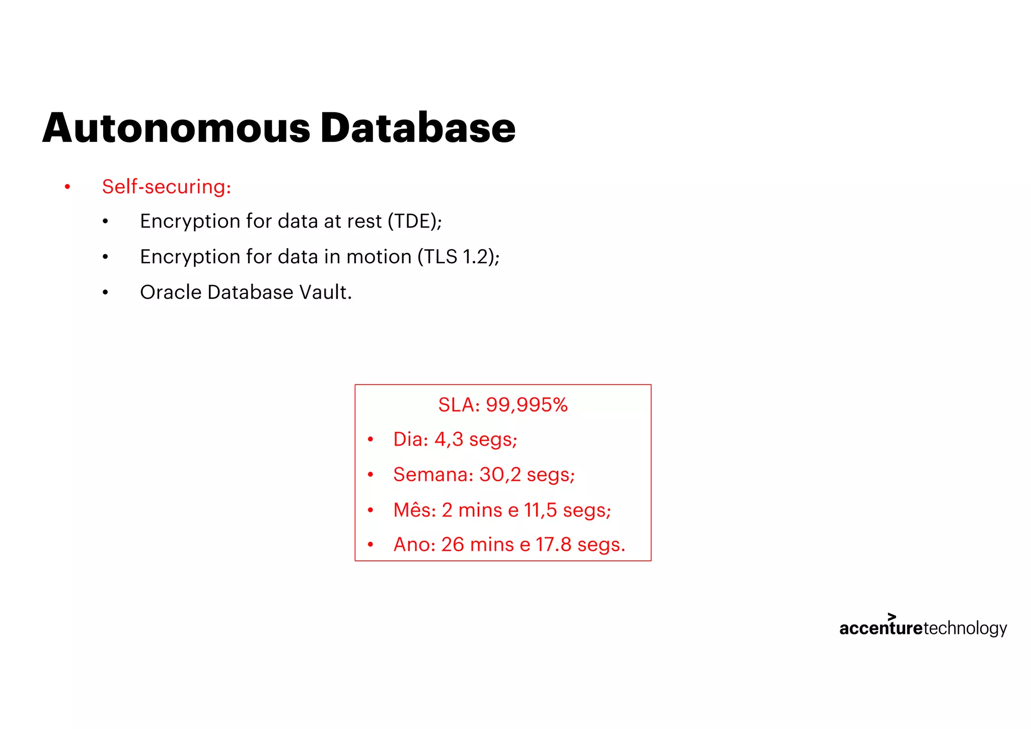 Autonomous Database
• Self-securing:
• Encryption for data at rest (TDE);
• Encryption for data in motion (TLS 1.2);
• Oracle Database Vault.
SLA: 99,995%
• Dia: 4,3 segs;
• Semana: 30,2 segs;
• Mês: 2 mins e 11,5 segs;
• Ano: 26 mins e 17.8 segs.
 