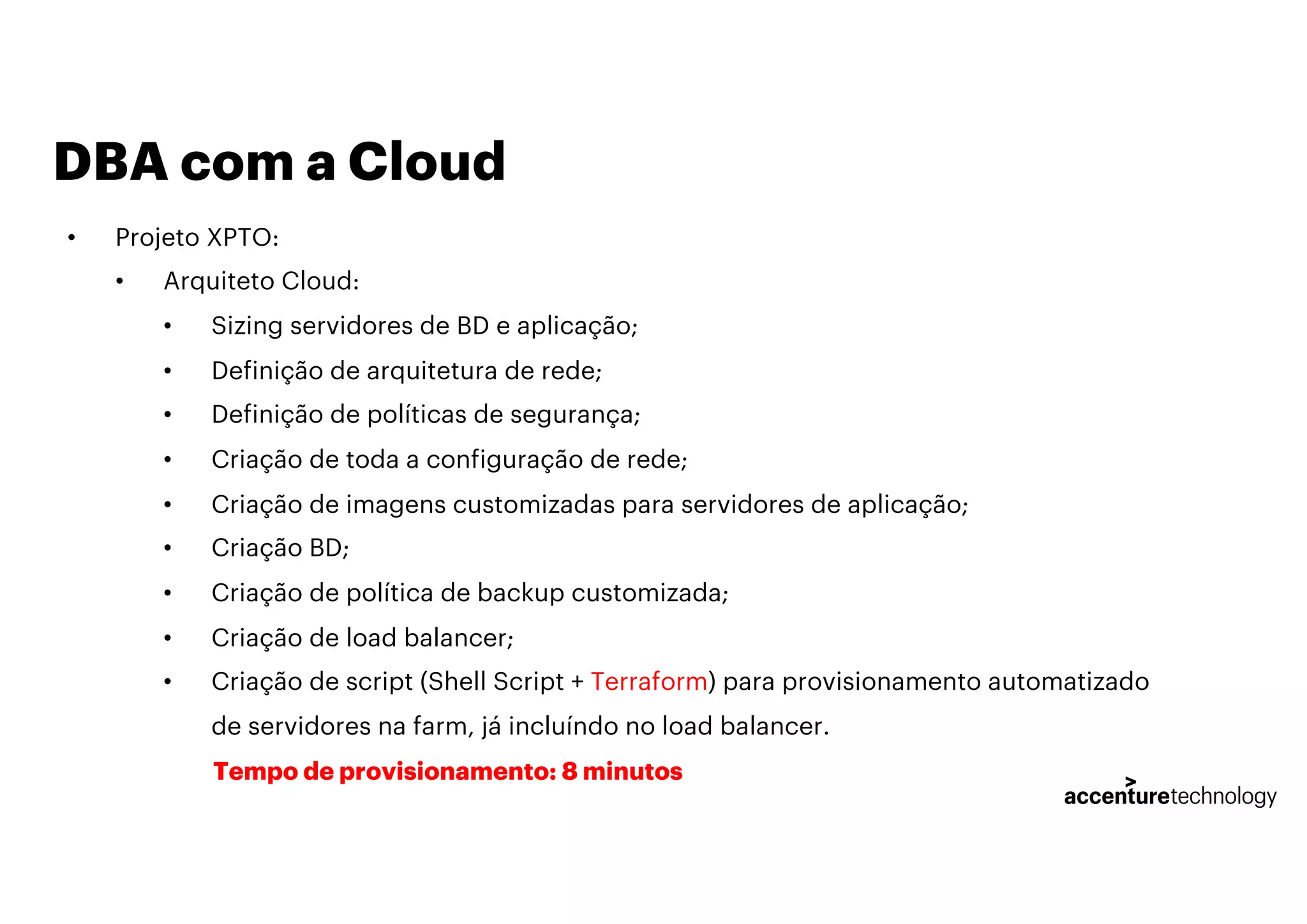 DBA com a Cloud
• Projeto XPTO:
• Arquiteto Cloud:
• Sizing servidores de BD e aplicação;
• Definição de arquitetura de rede;
• Definição de políticas de segurança;
• Criação de toda a configuração de rede;
• Criação de imagens customizadas para servidores de aplicação;
• Criação BD;
• Criação de política de backup customizada;
• Criação de load balancer;
• Criação de script (Shell Script + Terraform) para provisionamento automatizado
de servidores na farm, já incluíndo no load balancer.
Tempo de provisionamento: 8 minutos
 
