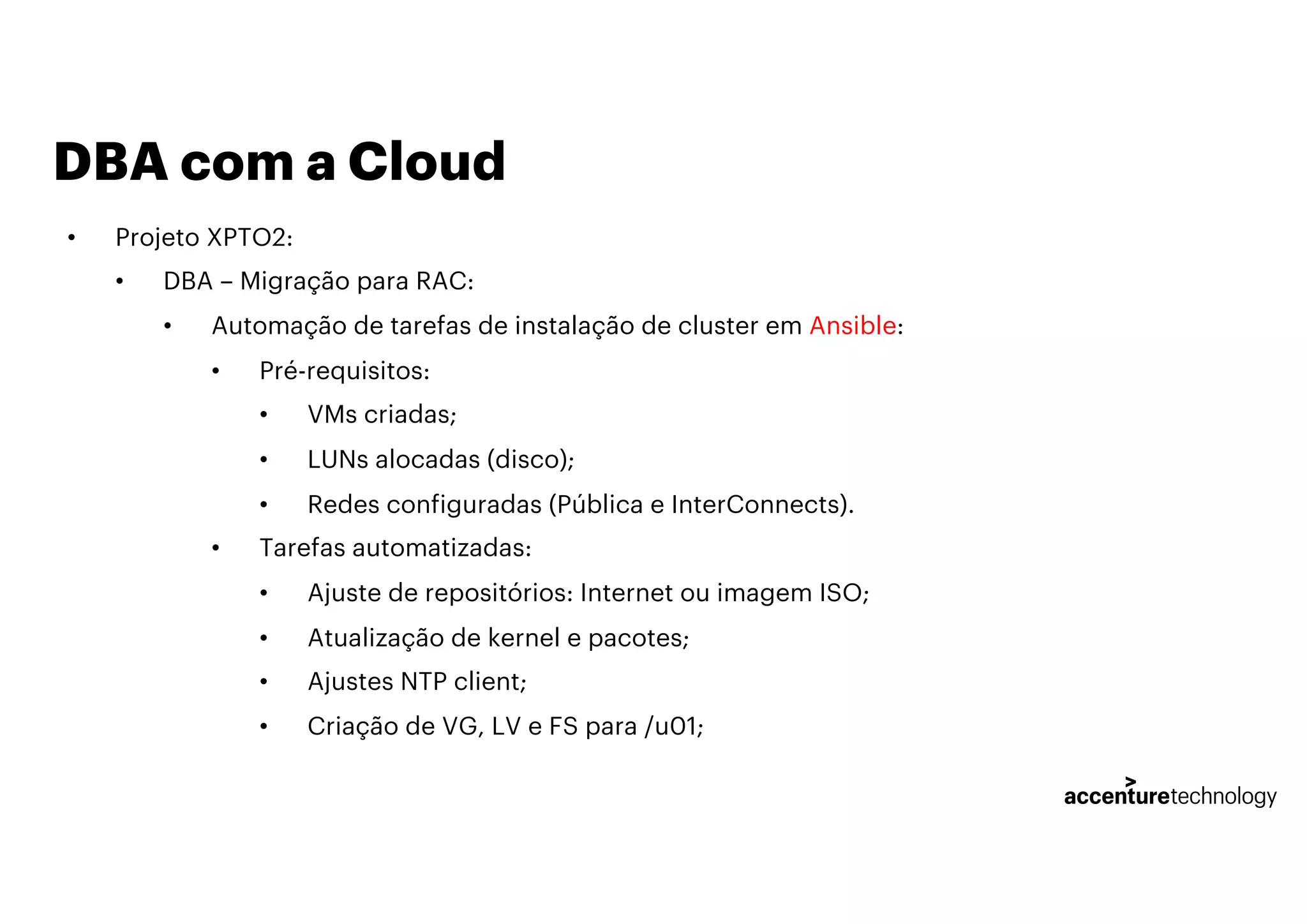 DBA com a Cloud
• Projeto XPTO2:
• DBA – Migração para RAC:
• Automação de tarefas de instalação de cluster em Ansible:
• Pré-requisitos:
• VMs criadas;
• LUNs alocadas (disco);
• Redes configuradas (Pública e InterConnects).
• Tarefas automatizadas:
• Ajuste de repositórios: Internet ou imagem ISO;
• Atualização de kernel e pacotes;
• Ajustes NTP client;
• Criação de VG, LV e FS para /u01;
 