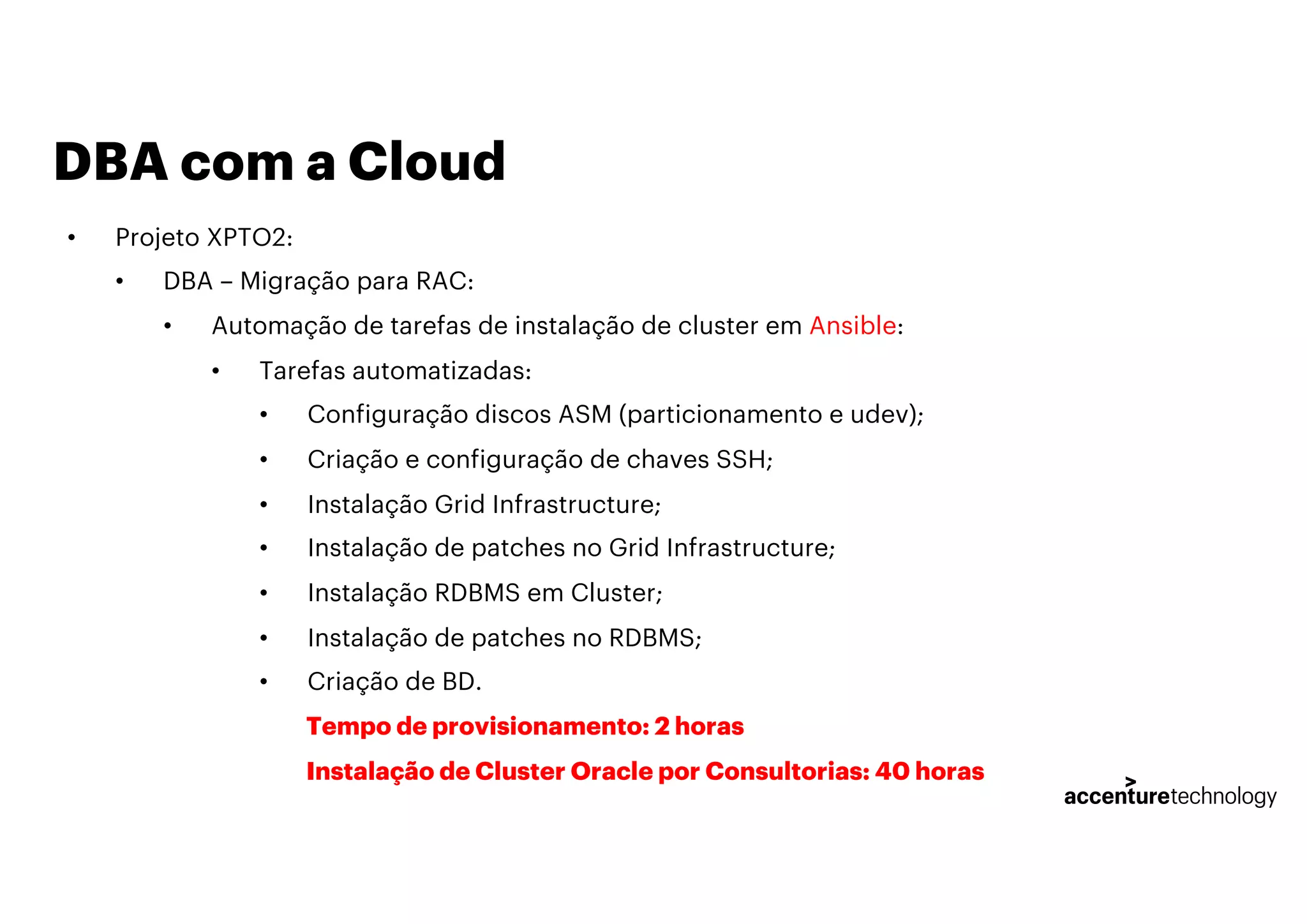 DBA com a Cloud
• Projeto XPTO2:
• DBA – Migração para RAC:
• Automação de tarefas de instalação de cluster em Ansible:
• Tarefas automatizadas:
• Configuração discos ASM (particionamento e udev);
• Criação e configuração de chaves SSH;
• Instalação Grid Infrastructure;
• Instalação de patches no Grid Infrastructure;
• Instalação RDBMS em Cluster;
• Instalação de patches no RDBMS;
• Criação de BD.
Tempo de provisionamento: 2 horas
Instalação de Cluster Oracle por Consultorias: 40 horas
 