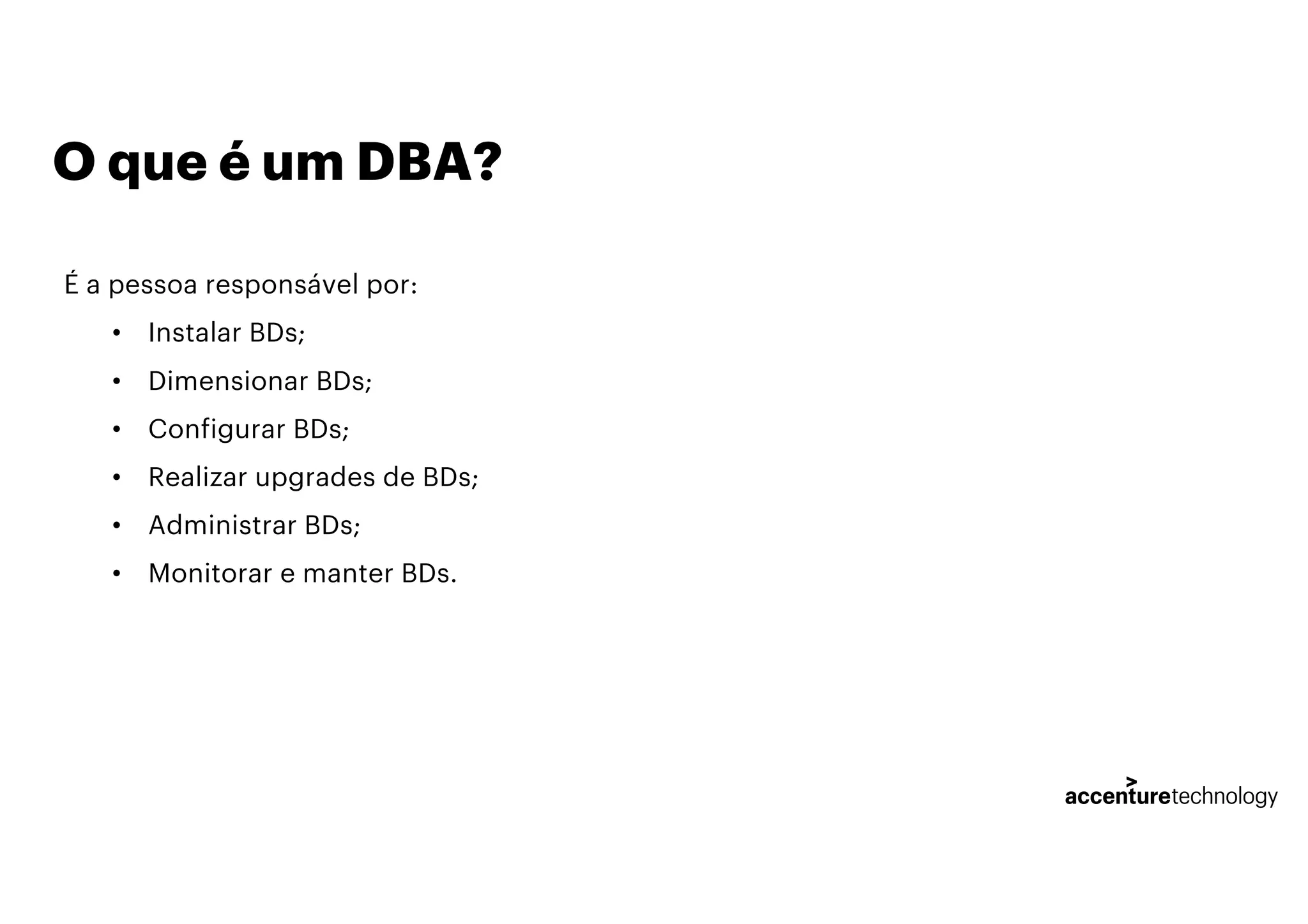 O que é um DBA?
É a pessoa responsável por:
• Instalar BDs;
• Dimensionar BDs;
• Configurar BDs;
• Realizar upgrades de BDs;
• Administrar BDs;
• Monitorar e manter BDs.
 