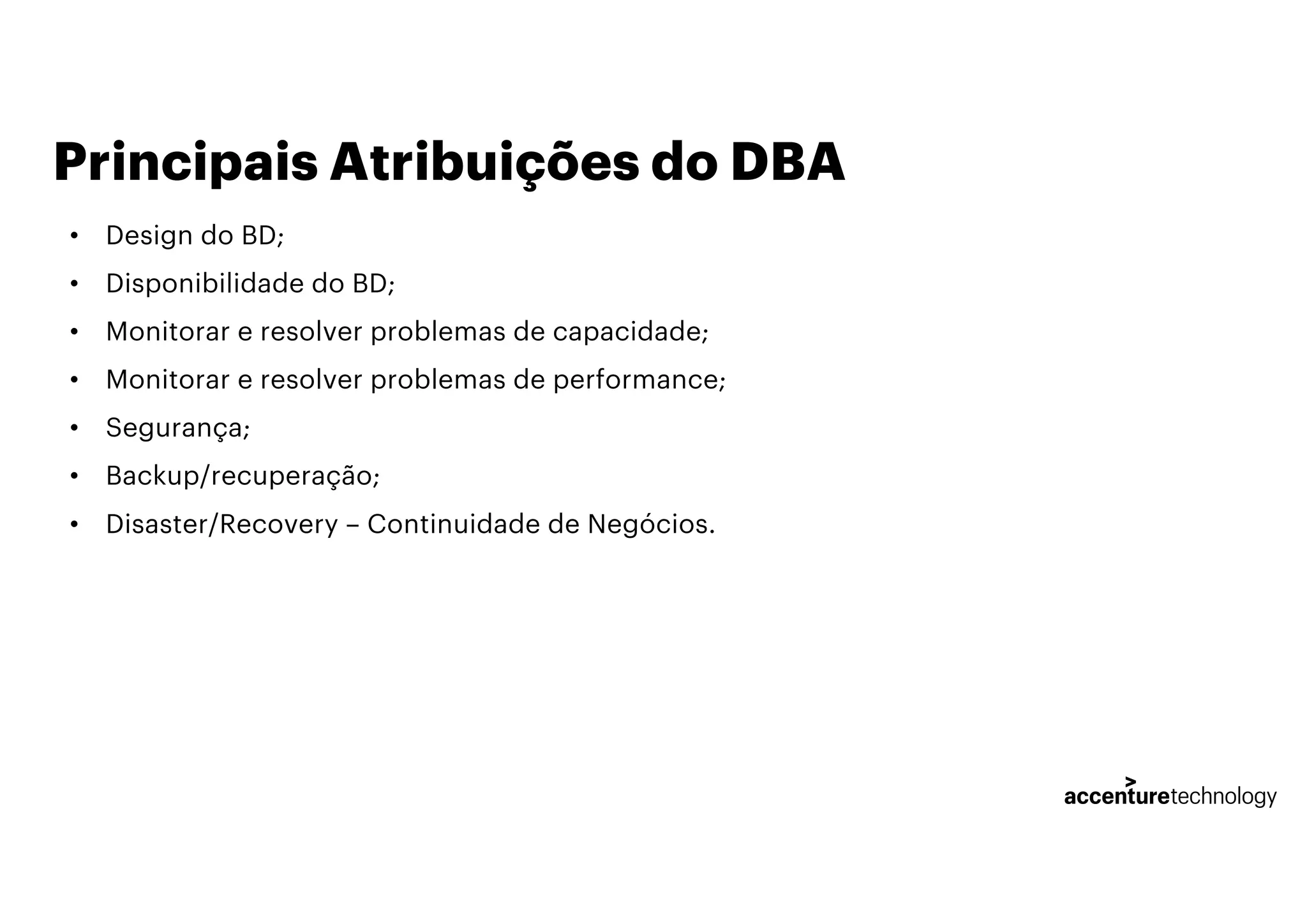 Principais Atribuições do DBA
• Design do BD;
• Disponibilidade do BD;
• Monitorar e resolver problemas de capacidade;
• Monitorar e resolver problemas de performance;
• Segurança;
• Backup/recuperação;
• Disaster/Recovery – Continuidade de Negócios.
 