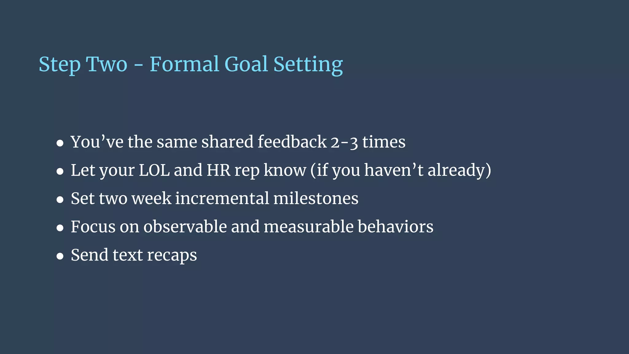 Step Two - Formal Goal Setting
● You’ve the same shared feedback 2-3 times
● Let your LOL and HR rep know (if you haven’t already)
● Set two week incremental milestones
● Focus on observable and measurable behaviors
● Send text recaps
 