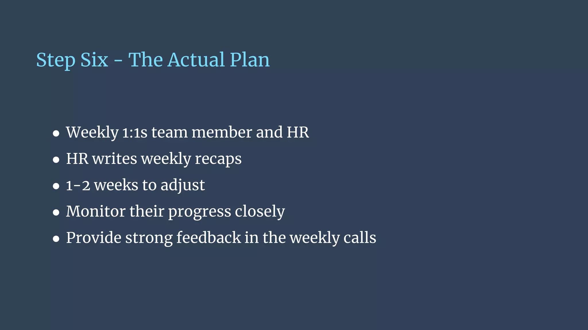 Step Six - The Actual Plan
● Weekly 1:1s team member and HR
● HR writes weekly recaps
● 1-2 weeks to adjust
● Monitor their progress closely
● Provide strong feedback in the weekly calls
 