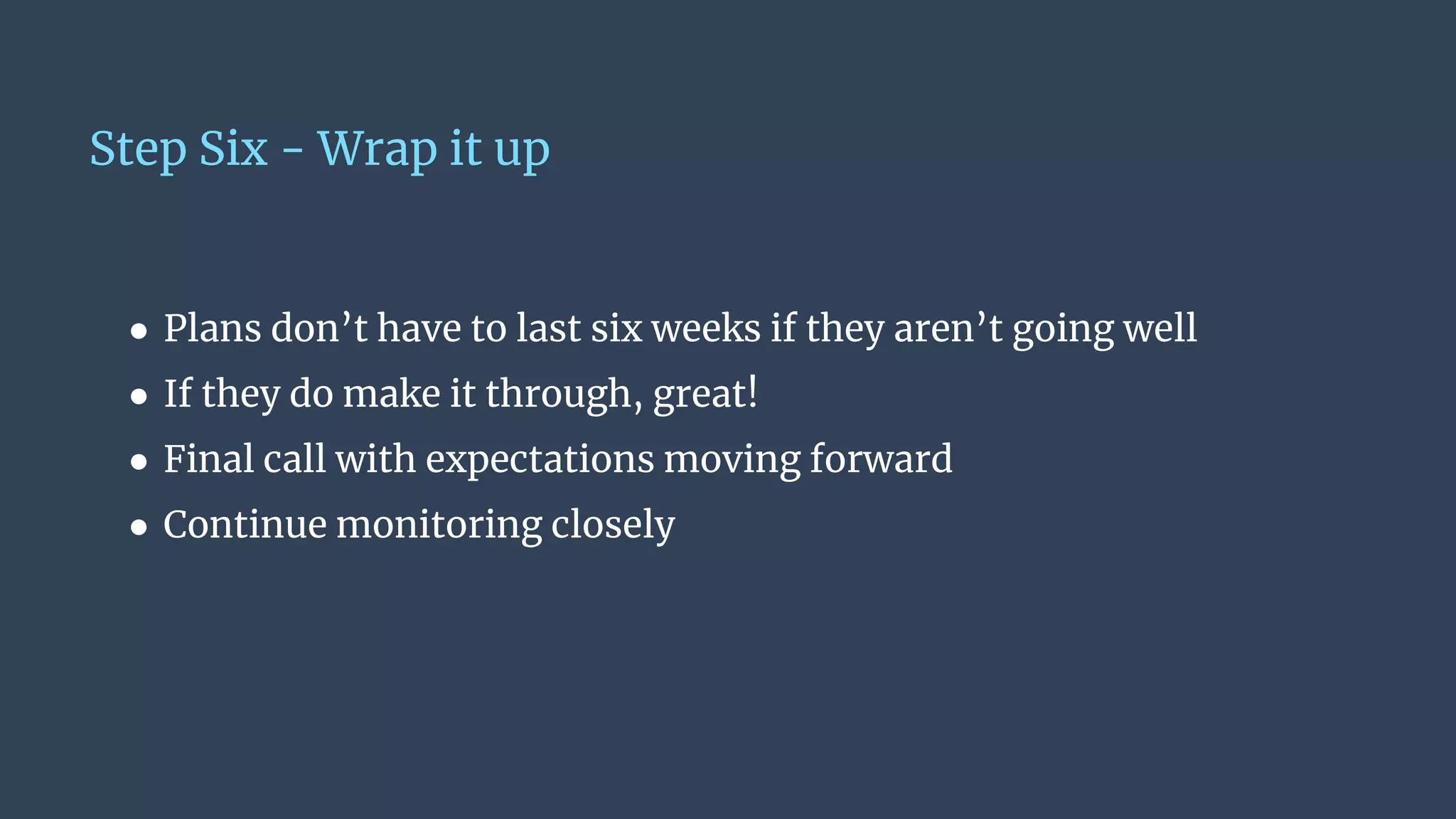 Step Six - Wrap it up
● Plans don’t have to last six weeks if they aren’t going well
● If they do make it through, great!
● Final call with expectations moving forward
● Continue monitoring closely
 