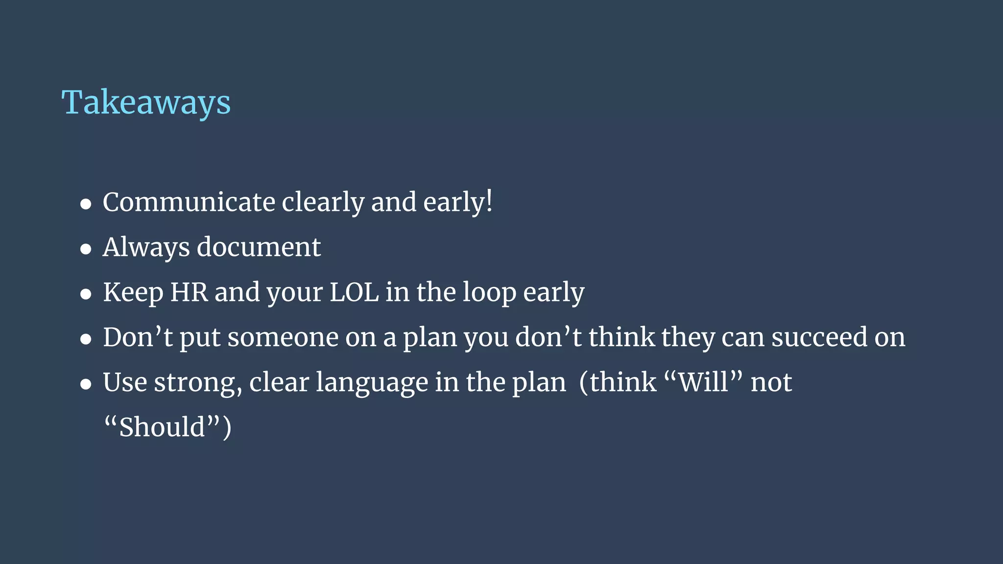 Takeaways
● Communicate clearly and early!
● Always document
● Keep HR and your LOL in the loop early
● Don’t put someone on a plan you don’t think they can succeed on
● Use strong, clear language in the plan (think “Will” not
“Should”)
 