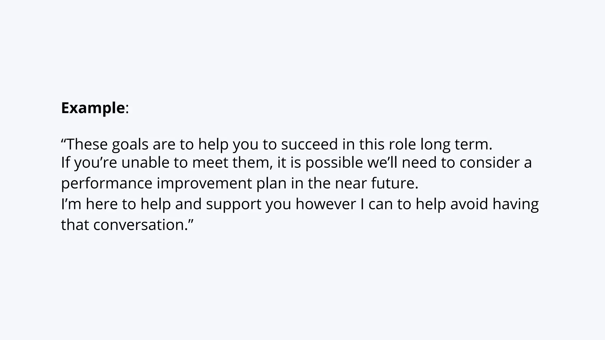Example:
“These goals are to help you to succeed in this role long term.
If you’re unable to meet them, it is possible we’ll need to consider a
performance improvement plan in the near future.
I’m here to help and support you however I can to help avoid having
that conversation.”
 