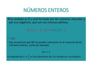 NÚMEROS ENTEROS
Su símbolo es ℤ y está formado por los números naturales y
por sus negativos, que son sus inversos aditivos.
ℤ = {… − 3, −2, −1,0,1,2,3 … }
• ℕ ⊆ ℤ
• Hay ecuaciones que NO se pueden solucionar en el conjunto de los
números enteros, como por ejemplo:
5𝑥 = 1
La solución es 𝑥 =
1
5
𝑒𝑠 𝑢𝑛 𝑒𝑙𝑒𝑚𝑒𝑛𝑡𝑜 𝑑𝑒 𝑙𝑜𝑠 𝑛ú𝑚𝑒𝑟𝑜𝑠 𝑟𝑎𝑐𝑖𝑜𝑛𝑎𝑙𝑒𝑠
 