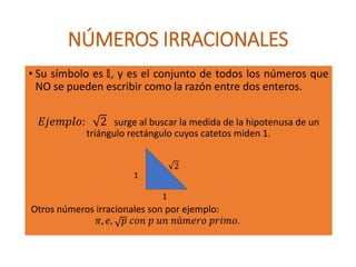 NÚMEROS IRRACIONALES
• Su símbolo es 𝕀, y es el conjunto de todos los números que
NO se pueden escribir como la razón entre dos enteros.
𝐸𝑗𝑒𝑚𝑝𝑙𝑜: 2 surge al buscar la medida de la hipotenusa de un
triángulo rectángulo cuyos catetos miden 1.
Otros números irracionales son por ejemplo:
𝜋, 𝑒, 𝑝 𝑐𝑜𝑛 𝑝 𝑢𝑛 𝑛ú𝑚𝑒𝑟𝑜 𝑝𝑟𝑖𝑚𝑜.
1
1
2
 
