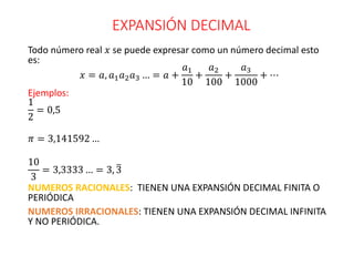 EXPANSIÓN DECIMAL
Todo número real 𝑥 se puede expresar como un número decimal esto
es:
𝑥 = 𝑎, 𝑎1𝑎2𝑎3 … = 𝑎 +
𝑎1
10
+
𝑎2
100
+
𝑎3
1000
+ ⋯
Ejemplos:
1
2
= 0,5
𝜋 = 3,141592 …
10
3
= 3,3333 … = 3, 3
NUMEROS RACIONALES: TIENEN UNA EXPANSIÓN DECIMAL FINITA O
PERIÓDICA
NUMEROS IRRACIONALES: TIENEN UNA EXPANSIÓN DECIMAL INFINITA
Y NO PERIÓDICA.
 