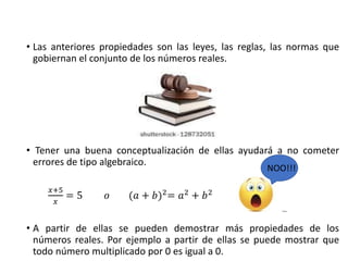 • Las anteriores propiedades son las leyes, las reglas, las normas que
gobiernan el conjunto de los números reales.
• Tener una buena conceptualización de ellas ayudará a no cometer
errores de tipo algebraico.
𝑥+5
𝑥
= 5 𝑜 (𝑎 + 𝑏)2
= 𝑎2
+ 𝑏2
• A partir de ellas se pueden demostrar más propiedades de los
números reales. Por ejemplo a partir de ellas se puede mostrar que
todo número multiplicado por 0 es igual a 0.
NOO!!!
 