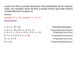 A partir de ellas se pueden demostrar más propiedades de los números
reales. Por ejemplo a partir de ellas se puede mostrar que todo número
multiplicado por 0 es igual a 0.
Veamos:
Teorema: 𝑆𝑖 𝑎 𝜖 ℝ 𝑒𝑛𝑡𝑜𝑛𝑐𝑒𝑠 𝑎 ∙ 0 = 0
Demostración:
𝑎 ∙ 0 = 𝑎 ⋅ 0 + 0 Propiedad Modulativa
𝑎 ∙ 0 = 𝑎 ⋅ 0 + 0 = 𝑎 ∙ 0 + 𝑎 ∙ 0 𝑃𝑟𝑜𝑝𝑖𝑒𝑑𝑎𝑑 𝑑𝑖𝑠𝑡𝑟𝑖𝑏𝑢𝑡𝑖𝑣a
𝑎 ∙ 0 + −𝑎 ∙ 0 = 𝑎 ∙ 0 + 𝑎 ∙ 0 + −𝑎 ∙ 0 𝑃𝑟𝑜𝑝𝑖𝑒𝑑𝑎𝑑 𝐼𝑛𝑣𝑒𝑟𝑡𝑖𝑣𝑎
0 = 𝑎 ∙ 0 + (𝑎 ∙ 0 + −𝑎 ∙ 0 ) 𝑃𝑟𝑜𝑝𝑖𝑒𝑑𝑎𝑑 𝑎𝑠𝑜𝑐𝑖𝑎𝑡𝑖𝑣𝑎
0 = 𝑎 ∙ 0 + 0 𝑃𝑟𝑜𝑝𝑖𝑒𝑑𝑎𝑑 𝑖𝑛𝑣𝑒𝑟𝑡𝑖𝑣𝑎
0 = 𝑎 ∙0 𝑃𝑟𝑜𝑝𝑖𝑒𝑑𝑎𝑑 𝑀𝑜𝑑𝑢𝑙𝑎𝑡𝑖𝑣𝑎
 