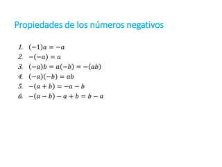 1. −1 𝑎 = −𝑎
2. − −𝑎 = 𝑎
3. −𝑎 𝑏 = 𝑎 −𝑏 = − 𝑎𝑏
4. −𝑎 −𝑏 = 𝑎𝑏
5. − 𝑎 + 𝑏 = −𝑎 − 𝑏
6. − 𝑎 − 𝑏 − 𝑎 + 𝑏 = 𝑏 − 𝑎
Propiedades de los números negativos
 