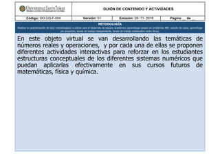 GUIÓN DE CONTENIDO Y ACTIVIDADES
Código: DO-UD-F-004 Versión: 01 Emisión: 28- 11- 2016 Página __ de __
METODOLOGÍA
Realizar la caracterización de la(s) metodología(s) a utilizar para el desarrollo de espacio académico (aprendizaje basado en problemas ABP, estudio de casos, aprendizaje
por proyectos, tareas de trabajo independiente, tareas de trabajo colaborativo entre otros).
En este objeto virtual se van desarrollando las temáticas de
números reales y operaciones, y por cada una de ellas se proponen
diferentes actividades interactivas para reforzar en los estudiantes
estructuras conceptuales de los diferentes sistemas numéricos que
puedan aplicarlas efectivamente en sus cursos futuros de
matemáticas, física y química.
 
