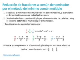 Reducción de fracciones a común denominador
por el método del mínimo común múltiplo
1. Se calcula el mínimo común múltiplo de los denominadores, y ese valor es
el denominador común de todas las fracciones.
2. Se divide el mínimo común múltiplo por el denominador de cada fracción y
el cociente obtenido se multiplica por el numerador.
• Considerando las siguientes fracciones:
𝑎
𝑎′
,
𝑏
𝑏′
,
𝑐
𝑐′
m.c.m 𝑎′
, 𝑏′
, 𝑐′ = 𝑑
𝑎
𝑎′
=
𝑎 ∙ 𝑥
𝑑
=
𝑚
𝑑
;
𝑏
𝑏′
=
𝑏 ∙ 𝑦
𝑑
=
𝑛
𝑑
;
𝑐
𝑐′
=
𝑐 ∙ 𝑧
𝑑
=
ñ
𝑑
Donde x, y y z representa el número multiplicado para encontrar el m.c.m
Las fracciones buscadas son:
𝑚
𝑑
,
𝑛
𝑑
;
ñ
𝑑
Ejemplos explicados
 