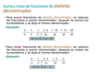Suma y resta de fracciones de distinto
denominador
• Para sumar fracciones de distinto denominador, se reducen
las fracciones a común denominador; después se suman los
numeradores y se deja el mismo denominador.
• Ejemplo:
• Para restar fracciones de distinto denominador, se reducen
las fracciones a común denominador; después se restan los
numeradores y se deja el mismo denominador:
• Ejemplo:
 