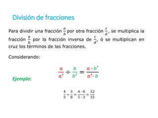 División de fracciones
Ejemplo:
Para dividir una fracción
𝑎
𝑏
por otra fracción
𝑐
𝑑
, se multiplica la
fracción
𝑎
𝑏
por la fracción inversa de
𝑐
𝑑
, ó se multiplican en
cruz los términos de las fracciones.
Considerando:
𝑎
𝑎′ ÷
𝑏
𝑏′ =
𝑎 ∙ 𝑏′
𝑎′∙ 𝑏
4
5
÷
3
8
=
4 ∙ 8
5 ∙ 3
=
32
15
 