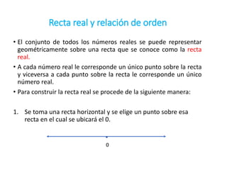 Recta real y relación de orden
• El conjunto de todos los números reales se puede representar
geométricamente sobre una recta que se conoce como la recta
real.
• A cada número real le corresponde un único punto sobre la recta
y viceversa a cada punto sobre la recta le corresponde un único
número real.
• Para construir la recta real se procede de la siguiente manera:
1. Se toma una recta horizontal y se elige un punto sobre esa
recta en el cual se ubicará el 0.
0
 