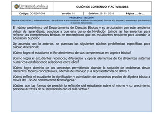 GUIÓN DE CONTENIDO Y ACTIVIDADES
Código: DO-UD-F-004 Versión: 01 Emisión: 28- 11- 2016 Página __ de __
PROBLEMATIZACIÓN
Registrar el(los) núcleo(s) problematizador(es) y de qué forma se articula el espacio académico con este (estos). Enunciar la(s) pregunta(s) orientadora(s) que dinamiza(n)
el desarrollo del contenido.
El núcleo problémico del Departamento de Ciencias Básicas y su articulación con este ambiente
virtual de aprendizaje, conduce a que este curso de Nivelación brinde las herramientas para
reforzar las competencias básicas en matemáticas que los estudiantes requieren para abordar la
educación Superior.
De acuerdo con lo anterior, se plantean los siguientes núcleos problémicos específicos para
cálculo diferencial:
¿Cómo logra el estudiante el fortalecimiento de sus competencias en álgebra básica?
¿Cómo logra el estudiantes reconocer, diferenciar y operar elementos de los diferentes sistemas
numéricos estableciendo relaciones entre ellos?
¿Cómo logra dominio de los conceptos permitiendo abordar la solución de problemas desde
diferentes tópicos conceptuales, además del manejo y la representación de datos.?
¿Cómo refleja el estudiante la significación y asimilación de conceptos propios de álgebra básica a
través del uso de herramientas tecnológicas?
¿Cuáles son las formas de percibir la reflexión del estudiante sobre sí mismo y su crecimiento
personal a través de su interacción con el aula virtual?
 