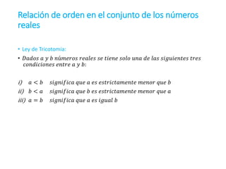 Relación de orden en el conjunto de los números
reales
• Ley de Tricotomia:
• 𝐷𝑎𝑑𝑜𝑠 𝑎 𝑦 𝑏 𝑛ú𝑚𝑒𝑟𝑜𝑠 𝑟𝑒𝑎𝑙𝑒𝑠 𝑠𝑒 𝑡𝑖𝑒𝑛𝑒 𝑠𝑜𝑙𝑜 𝑢𝑛𝑎 𝑑𝑒 𝑙𝑎𝑠 𝑠𝑖𝑔𝑢𝑖𝑒𝑛𝑡𝑒𝑠 𝑡𝑟𝑒𝑠
𝑐𝑜𝑛𝑑𝑖𝑐𝑖𝑜𝑛𝑒𝑠 𝑒𝑛𝑡𝑟𝑒 𝑎 𝑦 𝑏:
i) 𝑎 < 𝑏 𝑠𝑖𝑔𝑛𝑖𝑓𝑖𝑐𝑎 𝑞𝑢𝑒 𝑎 𝑒𝑠 𝑒𝑠𝑡𝑟𝑖𝑐𝑡𝑎𝑚𝑒𝑛𝑡𝑒 𝑚𝑒𝑛𝑜𝑟 𝑞𝑢𝑒 𝑏
ii) 𝑏 < 𝑎 𝑠𝑖𝑔𝑛𝑖𝑓𝑖𝑐𝑎 𝑞𝑢𝑒 𝑏 𝑒𝑠 𝑒𝑠𝑡𝑟𝑖𝑐𝑡𝑎𝑚𝑒𝑛𝑡𝑒 𝑚𝑒𝑛𝑜𝑟 𝑞𝑢𝑒 𝑎
iii) 𝑎 = 𝑏 𝑠𝑖𝑔𝑛𝑖𝑓𝑖𝑐𝑎 𝑞𝑢𝑒 𝑎 𝑒𝑠 𝑖𝑔𝑢𝑎𝑙 𝑏
 