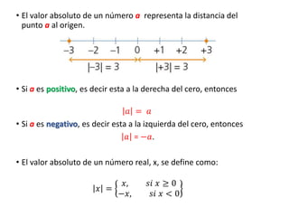 • El valor absoluto de un número a representa la distancia del
punto a al origen.
• Si a es positivo, es decir esta a la derecha del cero, entonces
𝑎 = 𝑎
• Si a es negativo, es decir esta a la izquierda del cero, entonces
𝑎 = −𝑎.
• El valor absoluto de un número real, x, se define como:
𝑥 =
𝑥, 𝑠𝑖 𝑥 ≥ 0
−𝑥, 𝑠𝑖 𝑥 < 0
 